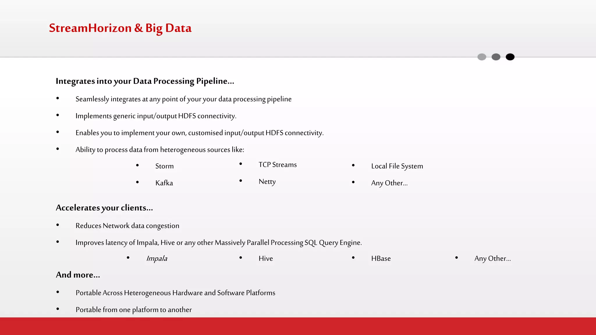 StreamHorizon & Big Data 
Integrates into your Data Processing Pipeline… 
•Seamlessly integrates at any point of your your data processing pipeline 
•Implements generic input/output HDFS connectivity. 
•Enables you to implement your own, customised input/output HDFS connectivity. 
•Ability to process data from heterogeneous sources like: 
•Storm 
•Kafka 
•TCP Streams 
•Netty 
•Local File System 
•Any Other… 
Accelerates your clients… 
•Reduces Network data congestion 
•Improves latency of Impala, Hive or any other Massively Parallel Processing SQL Query Engine. 
And more… 
•Portable Across Heterogeneous Hardware and Software Platforms 
•Portable from one platform to another 
•Impala 
•Hive 
•HBase 
•Any Other…  