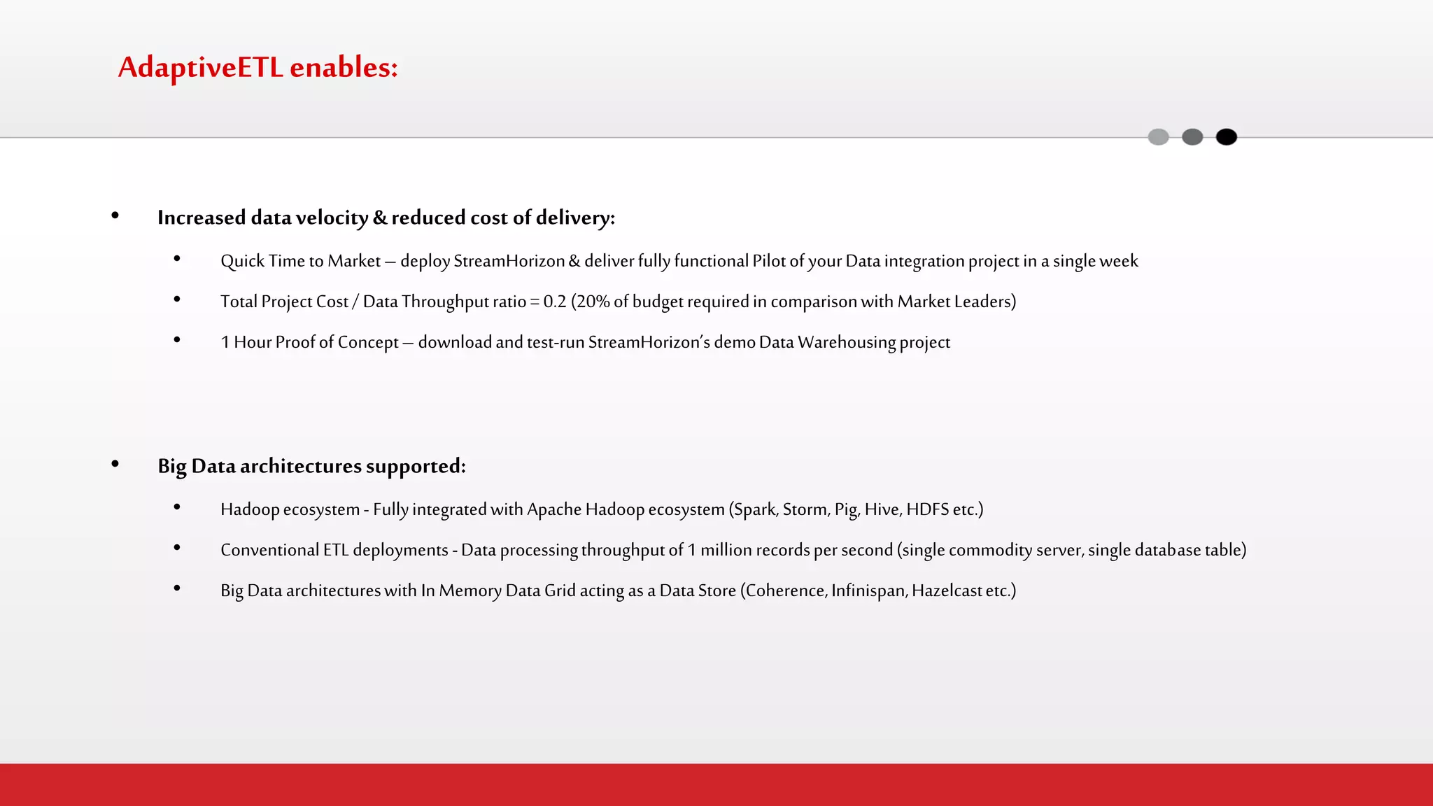 AdaptiveETL enables: 
•Increased data velocity & reduced cost of delivery: 
•Quick Time to Market – deploy StreamHorizon & deliver fully functional Pilot of your Data integration project in a single week 
•Total Project Cost / Data Throughput ratio = 0.2 (20% of budget required in comparison with Market Leaders) 
•1 Hour Proof of Concept – download and test-run StreamHorizon’s demo Data Warehousing project 
•Big Data architectures supported: 
•Hadoop ecosystem - Fully integrated with Apache Hadoop ecosystem (Spark, Storm, Pig, Hive, HDFS etc.) 
•Conventional ETL deployments - Data processing throughput of 1 million records per second (single commodity server, single database table) 
•Big Data architectures with In Memory Data Grid acting as a Data Store (Coherence, Infinispan, Hazelcast etc.)  