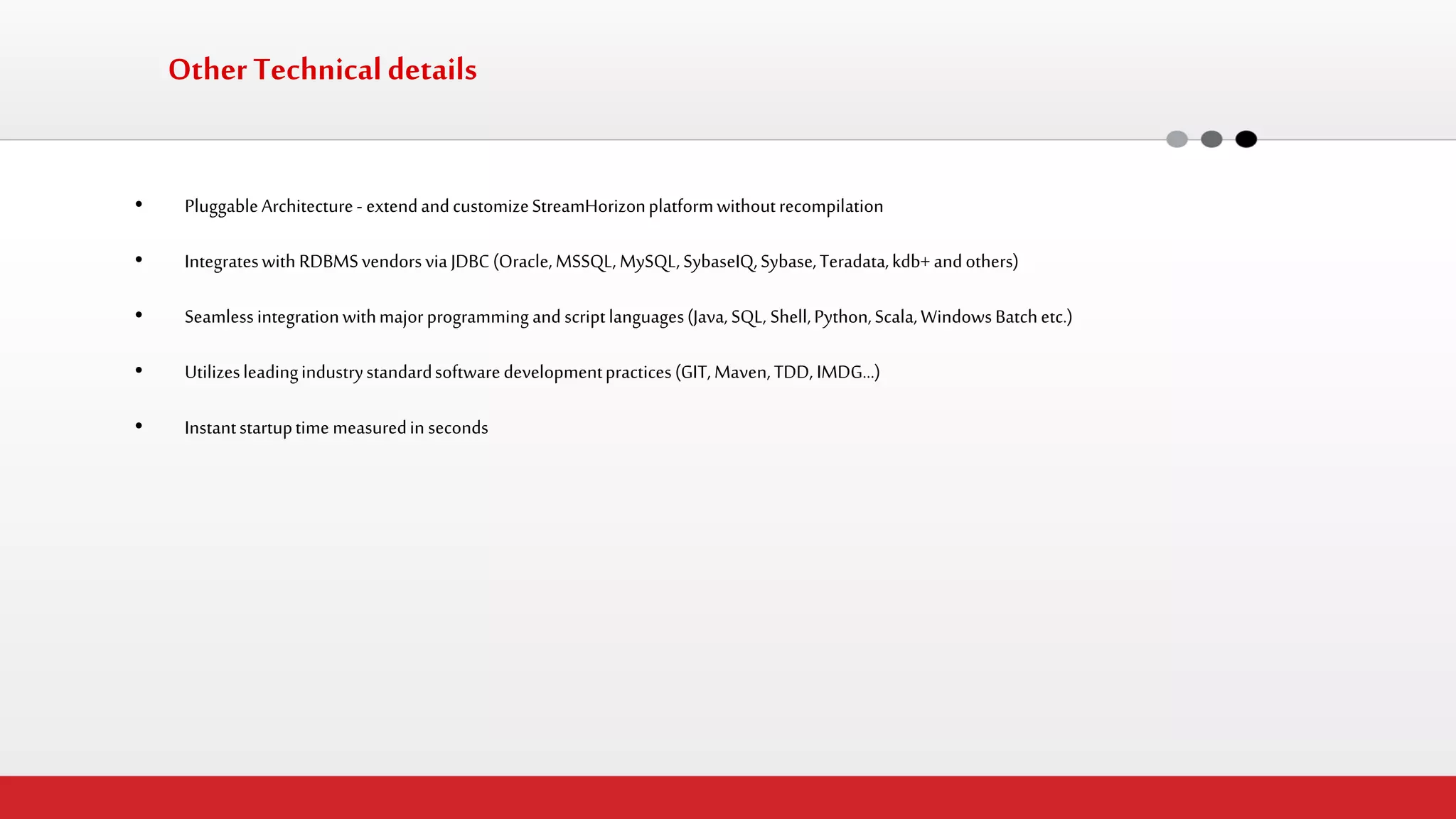 Other Technical details 
•Pluggable Architecture - extend and customize StreamHorizon platform without recompilation 
•Integrates with RDBMS vendors via JDBC (Oracle, MSSQL, MySQL, SybaseIQ, Sybase, Teradata, kdb+ and others) 
•Seamless integration with major programming and script languages (Java, SQL, Shell, Python, Scala, Windows Batch etc.) 
•Utilizes leading industry standard software development practices (GIT, Maven, TDD, IMDG…) 
•Instant startup time measured in seconds  