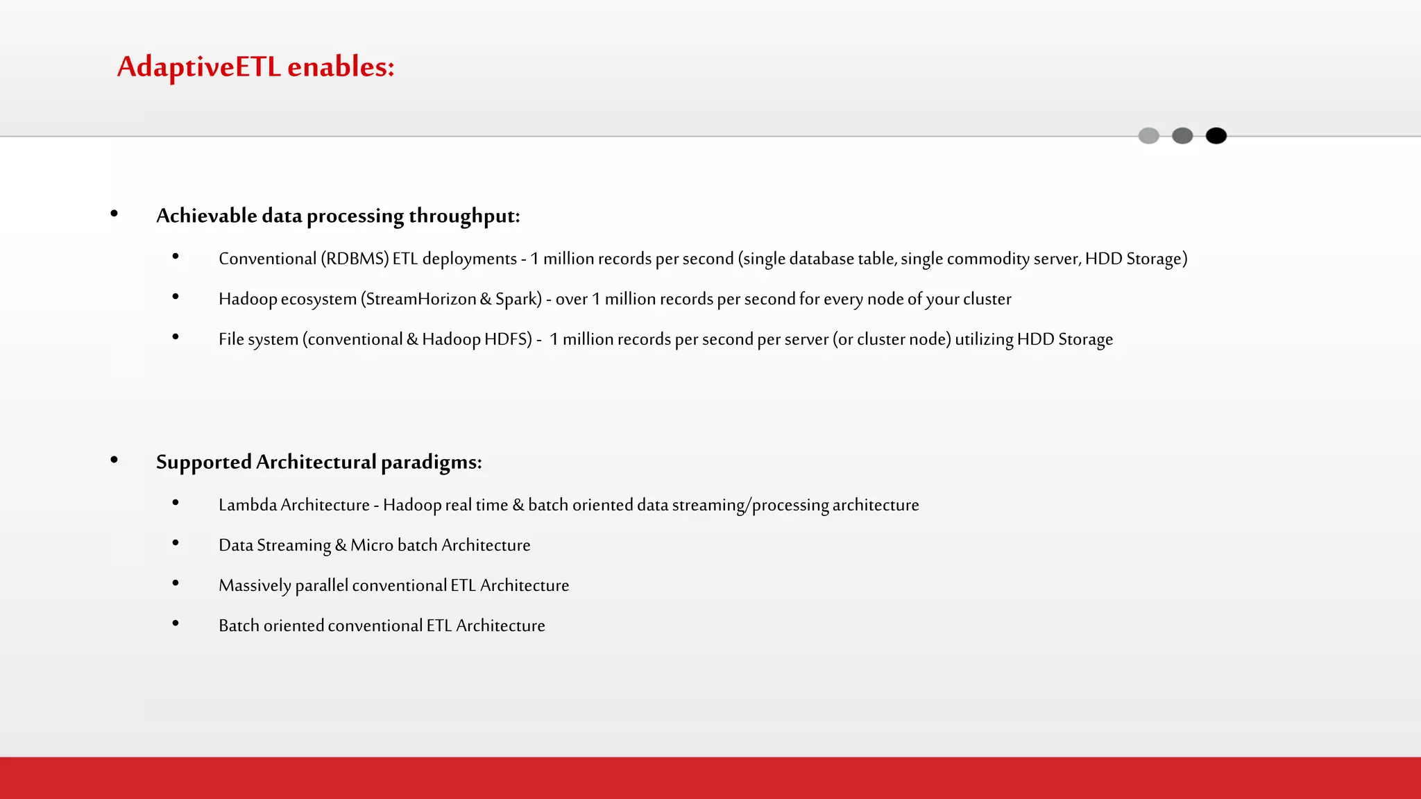 AdaptiveETL enables: 
•Achievable data processing throughput: 
•Conventional (RDBMS) ETL deployments - 1 million records per second (single database table, single commodity server, HDD Storage) 
•Hadoop ecosystem (StreamHorizon & Spark) - over 1 million records per second for every node of your cluster 
•File system (conventional & Hadoop HDFS) - 1 million records per second per server (or cluster node) utilizing HDD Storage 
•Supported Architectural paradigms: 
•Lambda Architecture - Hadoop real time & batch oriented data streaming/processing architecture 
•Data Streaming & Micro batch Architecture 
•Massively parallel conventional ETL Architecture 
•Batch oriented conventional ETL Architecture  