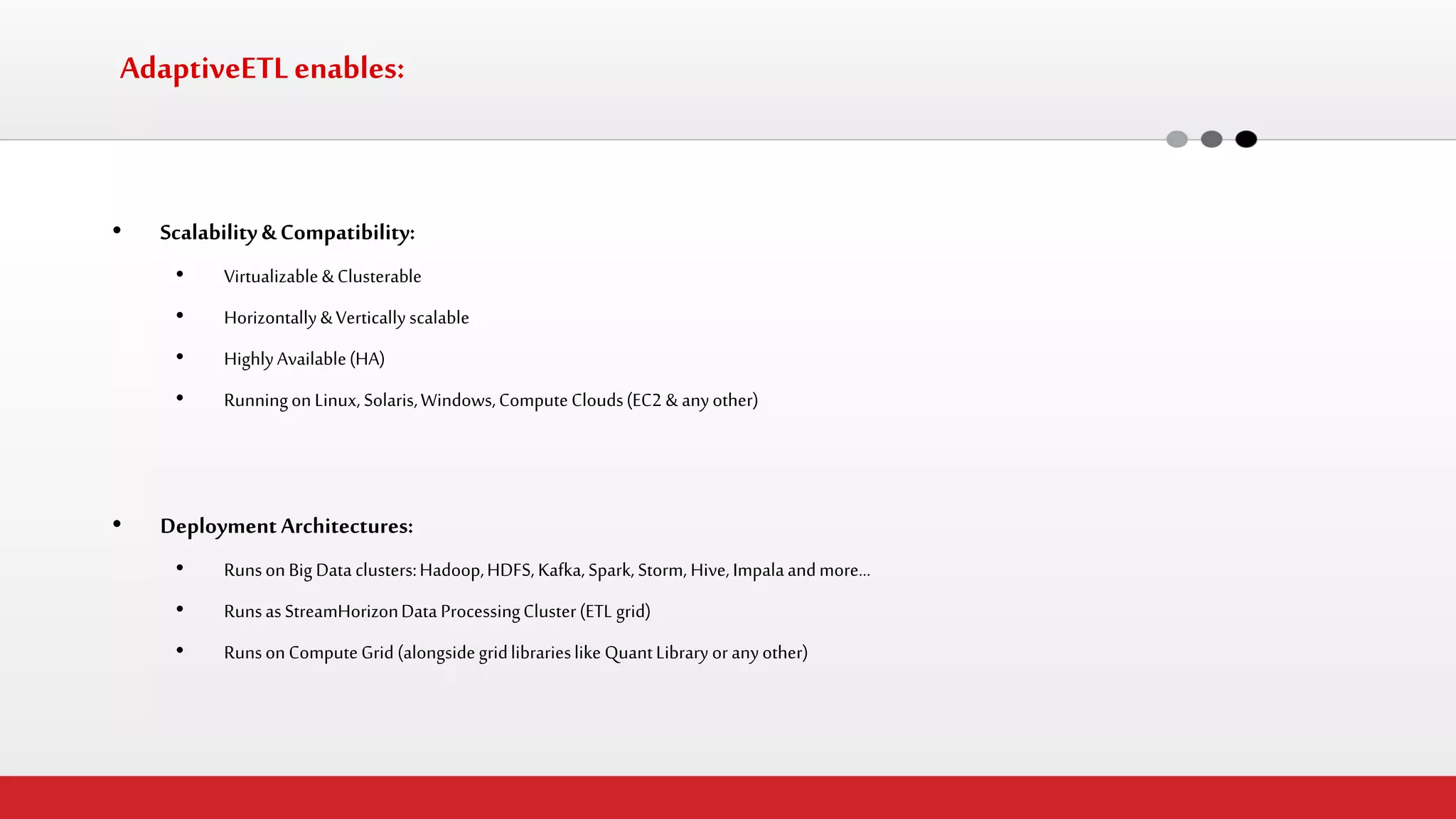 AdaptiveETL enables: 
•Scalability & Compatibility: 
•Virtualizable & Clusterable 
•Horizontally & Vertically scalable 
•Highly Available (HA) 
•Running on Linux, Solaris, Windows, Compute Clouds (EC2 & any other) 
•Deployment Architectures: 
•Runs on Big Data clusters: Hadoop, HDFS, Kafka, Spark, Storm, Hive, Impala and more… 
•Runs as StreamHorizon Data Processing Cluster (ETL grid) 
•Runs on Compute Grid (alongside grid libraries like Quant Library or any other)  
