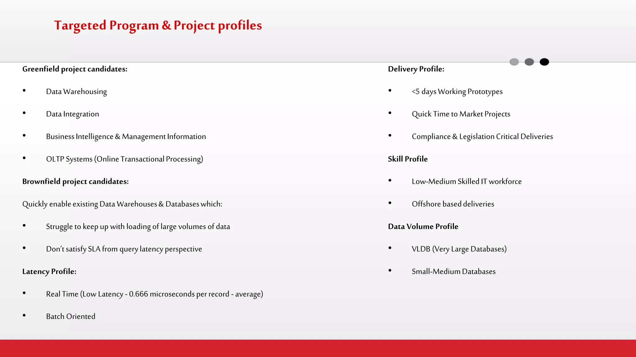Targeted Program & Project profiles 
Greenfield project candidates: 
•Data Warehousing 
•Data Integration 
•Business Intelligence & Management Information 
•OLTP Systems (Online Transactional Processing) 
Brownfield project candidates: 
Quickly enable existing Data Warehouses & Databases which: 
•Struggle to keep up with loading of large volumes of data 
•Don’t satisfy SLA from query latency perspective 
Latency Profile: 
•Real Time (Low Latency - 0.666 microseconds per record - average) 
•Batch Oriented 
Delivery Profile: 
•<5 days Working Prototypes 
•Quick Time to Market Projects 
•Compliance & Legislation Critical Deliveries 
Skill Profile 
•Low-Medium Skilled IT workforce 
•Offshore based deliveries 
Data Volume Profile 
•VLDB (Very Large Databases) 
•Small-Medium Databases  