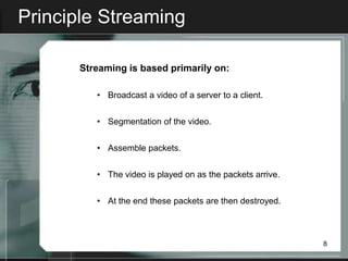 Principle Streaming

      Streaming is based primarily on:

         • Broadcast a video of a server to a client.


         • Segmentation of the video.


         • Assemble packets.


         • The video is played on as the packets arrive.


         • At the end these packets are then destroyed.



                                                           8
 