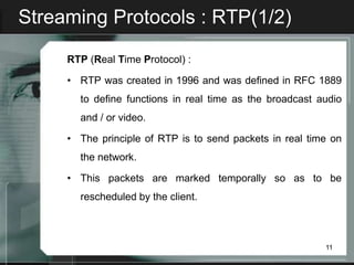 Streaming Protocols : RTP(1/2)

     RTP (Real Time Protocol) :

     • RTP was created in 1996 and was defined in RFC 1889
       to define functions in real time as the broadcast audio
       and / or video.

     • The principle of RTP is to send packets in real time on
       the network.

     • This packets are marked temporally so as to be
       rescheduled by the client.



                                                          11
 