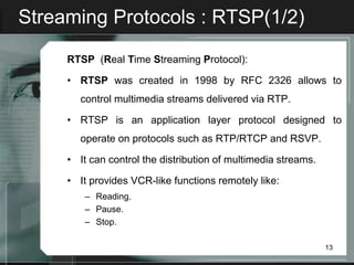 Streaming Protocols : RTSP(1/2)

     RTSP (Real Time Streaming Protocol):

     • RTSP was created in 1998 by RFC 2326 allows to
       control multimedia streams delivered via RTP.

     • RTSP is an application layer protocol designed to
       operate on protocols such as RTP/RTCP and RSVP.

     • It can control the distribution of multimedia streams.

     • It provides VCR-like functions remotely like:
        – Reading.
        – Pause.
        – Stop.

                                                                13
 