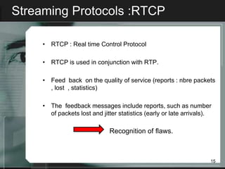 Streaming Protocols :RTCP

     • RTCP : Real time Control Protocol

     • RTCP is used in conjunction with RTP.

     • Feed back on the quality of service (reports : nbre packets
       , lost , statistics)

     • The feedback messages include reports, such as number
       of packets lost and jitter statistics (early or late arrivals).

                              Recognition of flaws.



                                                                     15
 
