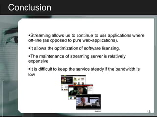 Conclusion


    Streaming allows us to continue to use applications where
    off-line (as opposed to pure web-applications).
    It allows the optimization of software licensing.
    The maintenance of streaming server is relatively
    expensive
    It is difficult to keep the service steady if the bandwidth is
    low




                                                                      16
 