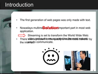 Introduction

    • The first generation of web pages was only made with text.


                      Solution
    • Nowadays multimedias take an important part in most web
      application.
             Streaming is set to transform the World Wide Web:
    • There video and audio are accepted as the most natural by
             was a problem in the quality of multimedia transfer
      the internet. communicate.
             way to




                                                                   1
 