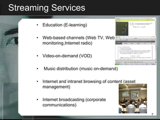 Streaming Services
      • Education (E-learning)

      • Web-based channels (Web TV, Web
        monitoring,Internet radio)

      • Video-on-demand (VOD)

      •   Music distribution (music on-demand)

      • Internet and intranet browsing of content (asset
        management)

      • Internet broadcasting (corporate
        communications)

                                                           7
 