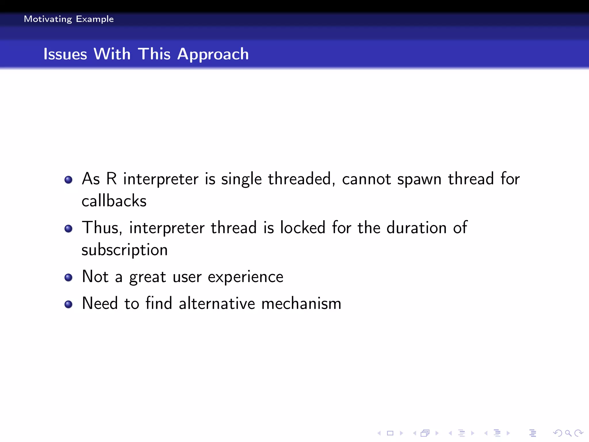 Motivating Example



   Issues With This Approach




           As R interpreter is single threaded, cannot spawn thread for
           callbacks
           Thus, interpreter thread is locked for the duration of
           subscription
           Not a great user experience
           Need to ﬁnd alternative mechanism
 