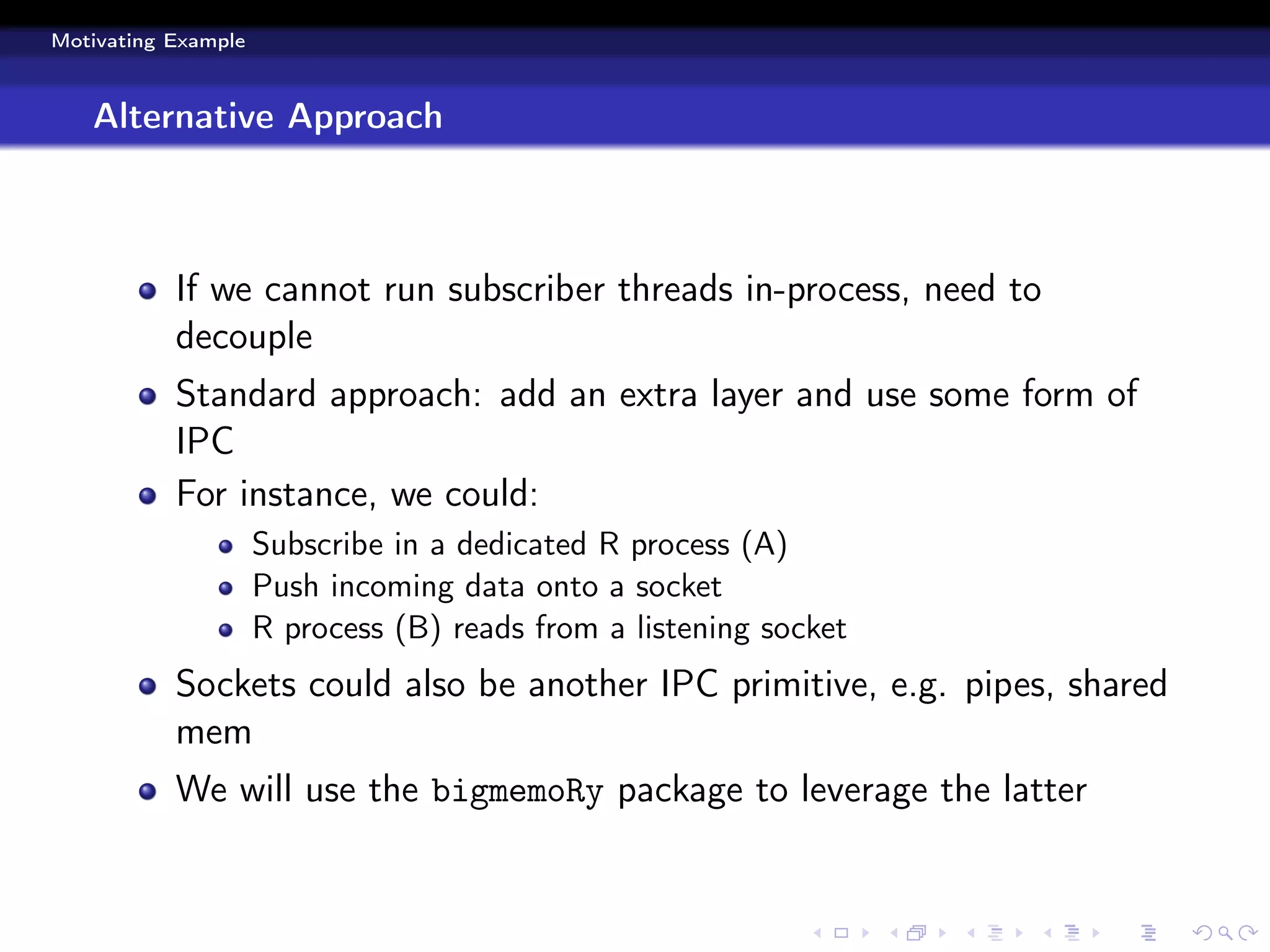 Motivating Example



   Alternative Approach



           If we cannot run subscriber threads in-process, need to
           decouple
           Standard approach: add an extra layer and use some form of
           IPC
           For instance, we could:
                     Subscribe in a dedicated R process (A)
                     Push incoming data onto a socket
                     R process (B) reads from a listening socket
           Sockets could also be another IPC primitive, e.g. pipes, shared
           mem
           We will use the bigmemoRy package to leverage the latter
 