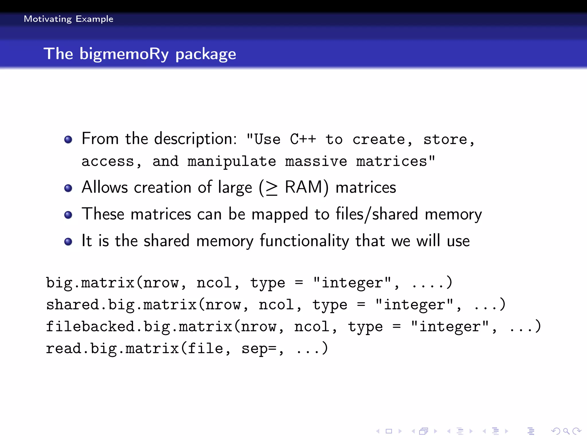 Motivating Example



   The bigmemoRy package




           From the description: "Use C++ to create, store,
           access, and manipulate massive matrices"
           Allows creation of large (≥ RAM) matrices
           These matrices can be mapped to ﬁles/shared memory
           It is the shared memory functionality that we will use

    big.matrix(nrow, ncol, type = "integer", ....)
    shared.big.matrix(nrow, ncol, type = "integer", ...)
    filebacked.big.matrix(nrow, ncol, type = "integer", ...)
    read.big.matrix(file, sep=, ...)
 
