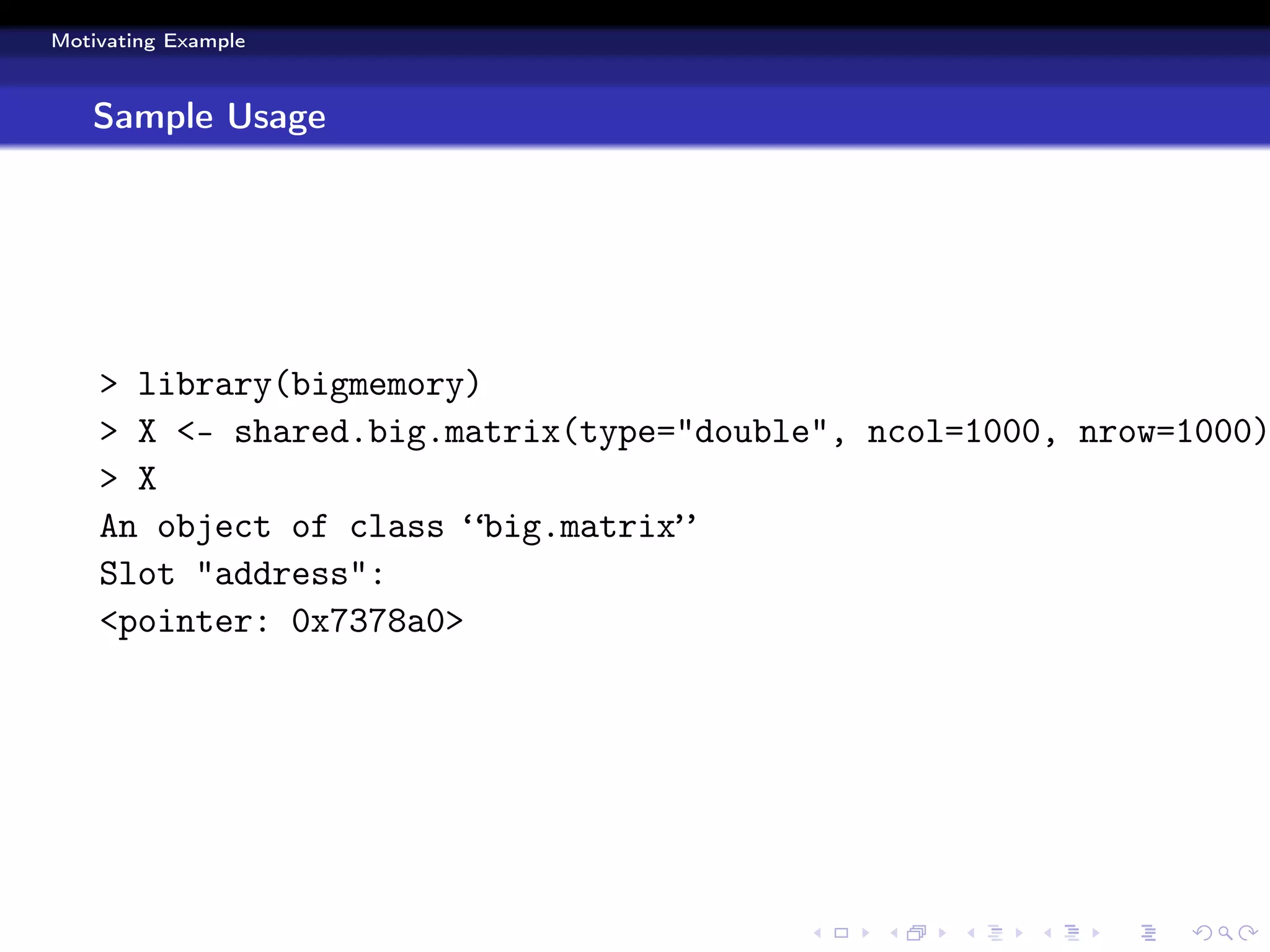 Motivating Example



   Sample Usage




    > library(bigmemory)
    > X <- shared.big.matrix(type="double", ncol=1000, nrow=1000)
    > X
    An object of class “big.matrix”
    Slot "address":
    <pointer: 0x7378a0>
 