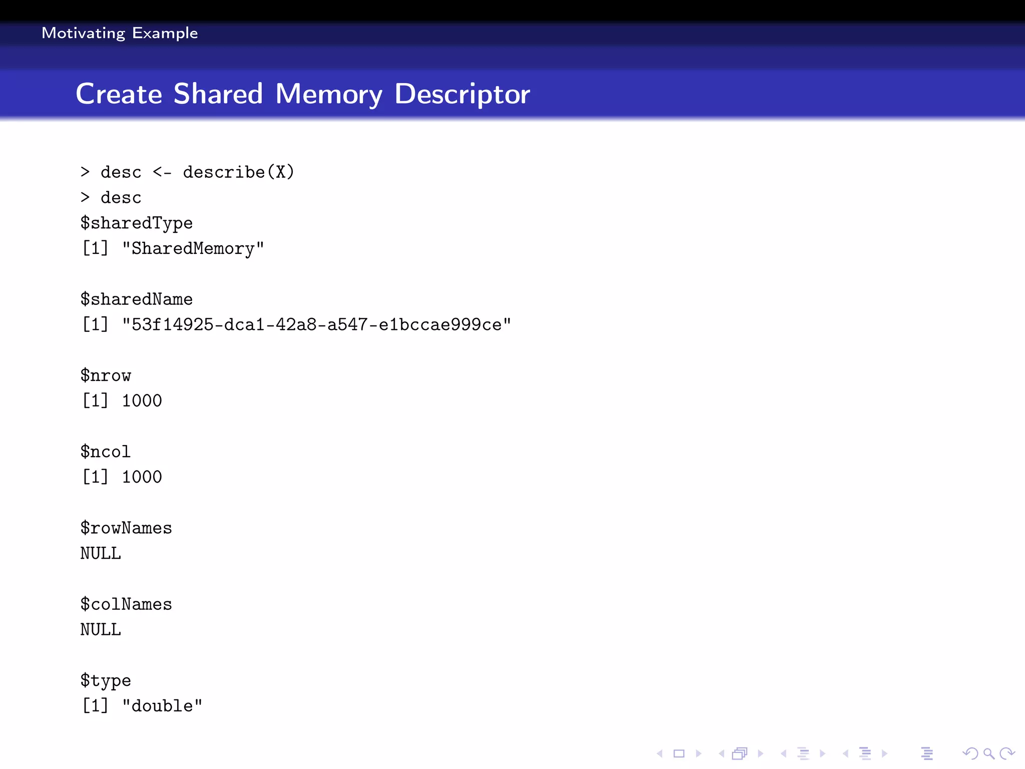Motivating Example



   Create Shared Memory Descriptor

    > desc <- describe(X)
    > desc
    $sharedType
    [1] "SharedMemory"

    $sharedName
    [1] "53f14925-dca1-42a8-a547-e1bccae999ce"

    $nrow
    [1] 1000

    $ncol
    [1] 1000

    $rowNames
    NULL

    $colNames
    NULL

    $type
    [1] "double"
 
