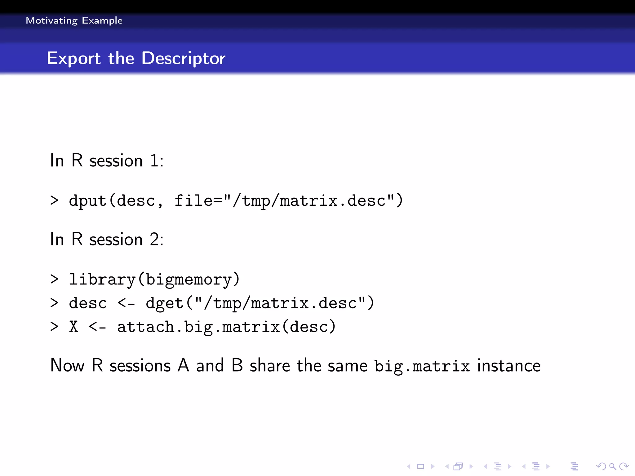 Motivating Example



   Export the Descriptor




    In R session 1:

    > dput(desc, file="/tmp/matrix.desc")

    In R session 2:

    > library(bigmemory)
    > desc <- dget("/tmp/matrix.desc")
    > X <- attach.big.matrix(desc)

    Now R sessions A and B share the same big.matrix instance
 