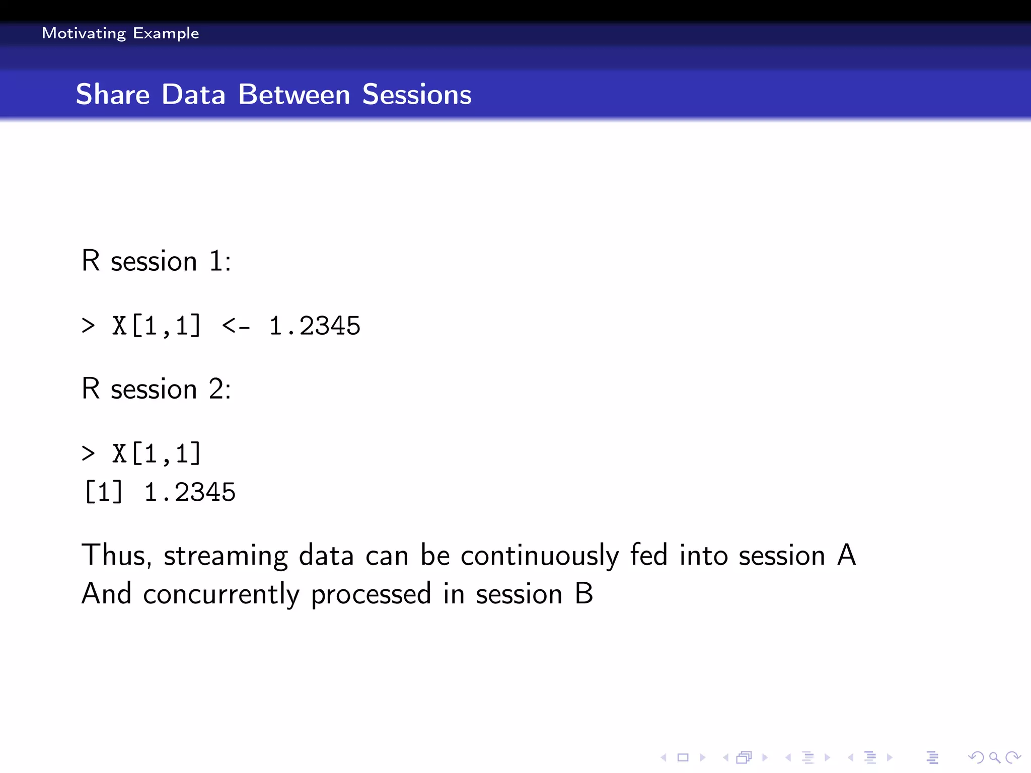 Motivating Example



   Share Data Between Sessions




    R session 1:

    > X[1,1] <- 1.2345

    R session 2:

    > X[1,1]
    [1] 1.2345

    Thus, streaming data can be continuously fed into session A
    And concurrently processed in session B
 