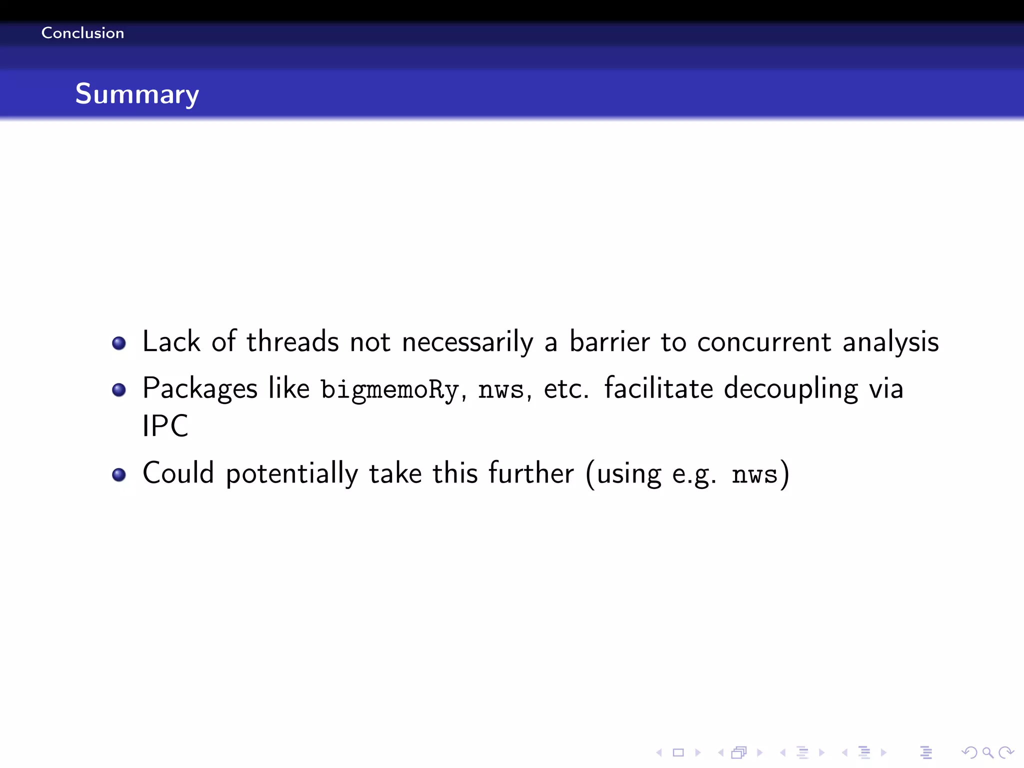 Conclusion



    Summary




             Lack of threads not necessarily a barrier to concurrent analysis
             Packages like bigmemoRy, nws, etc. facilitate decoupling via
             IPC
             Could potentially take this further (using e.g. nws)
 
