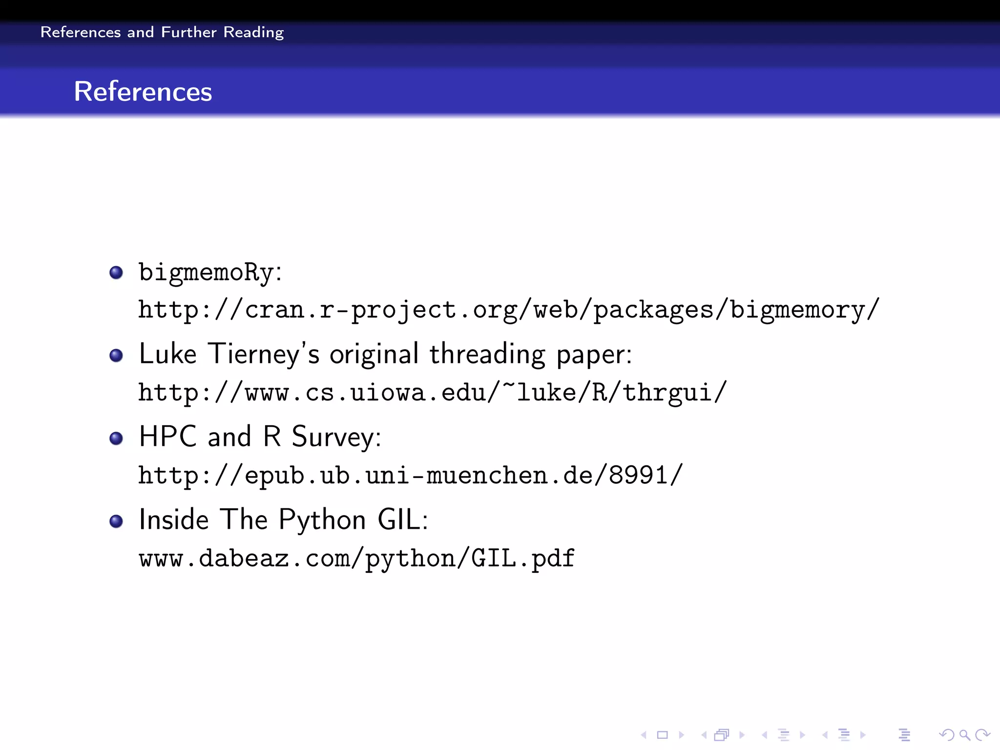 References and Further Reading



    References




            bigmemoRy:
            http://cran.r-project.org/web/packages/bigmemory/
            Luke Tierney’s original threading paper:
            http://www.cs.uiowa.edu/~luke/R/thrgui/
            HPC and R Survey:
            http://epub.ub.uni-muenchen.de/8991/
            Inside The Python GIL:
            www.dabeaz.com/python/GIL.pdf
 
