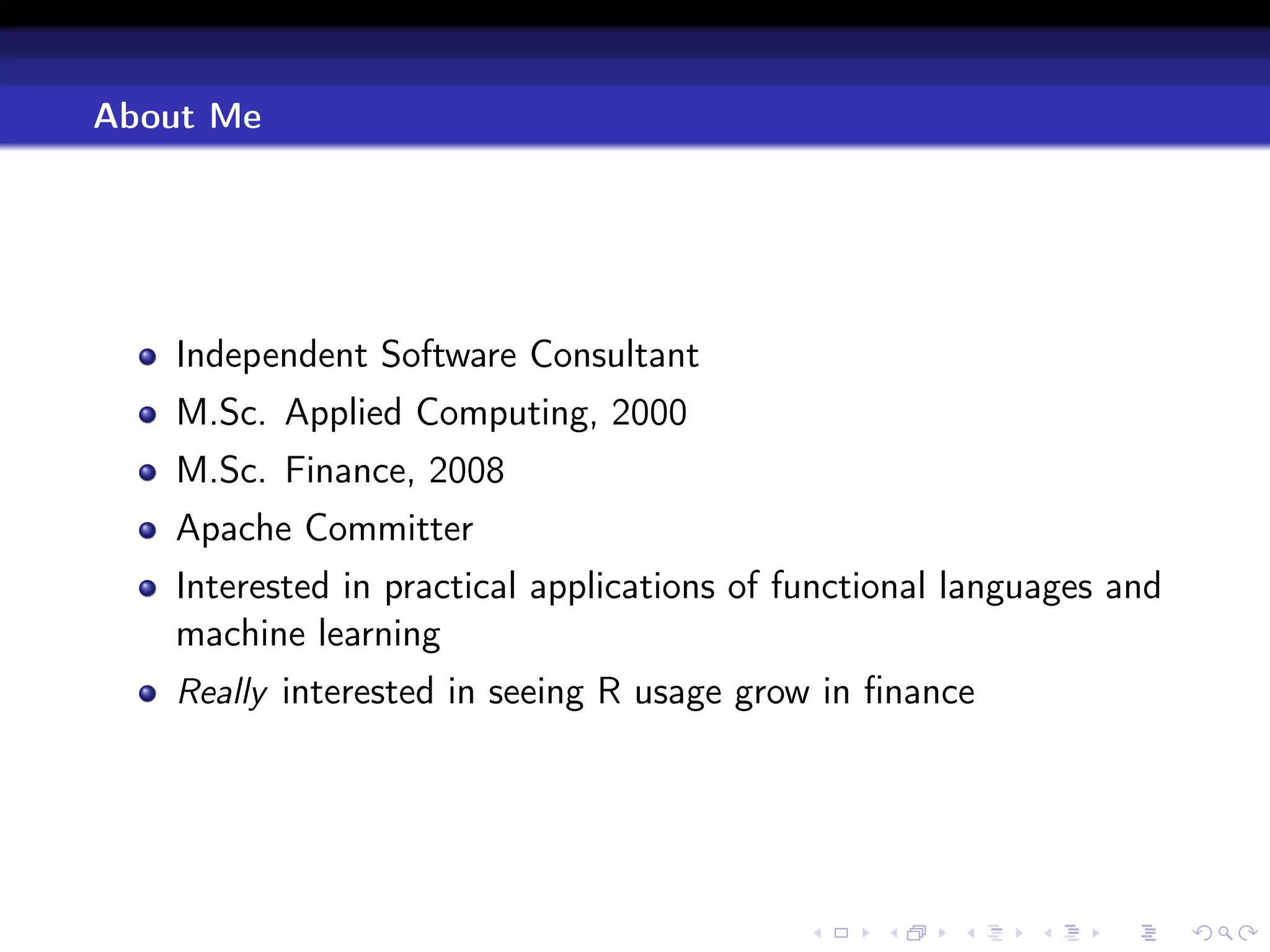 About Me




   Independent Software Consultant
   M.Sc. Applied Computing, 2000
   M.Sc. Finance, 2008
   Apache Committer
   Interested in practical applications of functional languages and
   machine learning
   Really interested in seeing R usage grow in ﬁnance
 