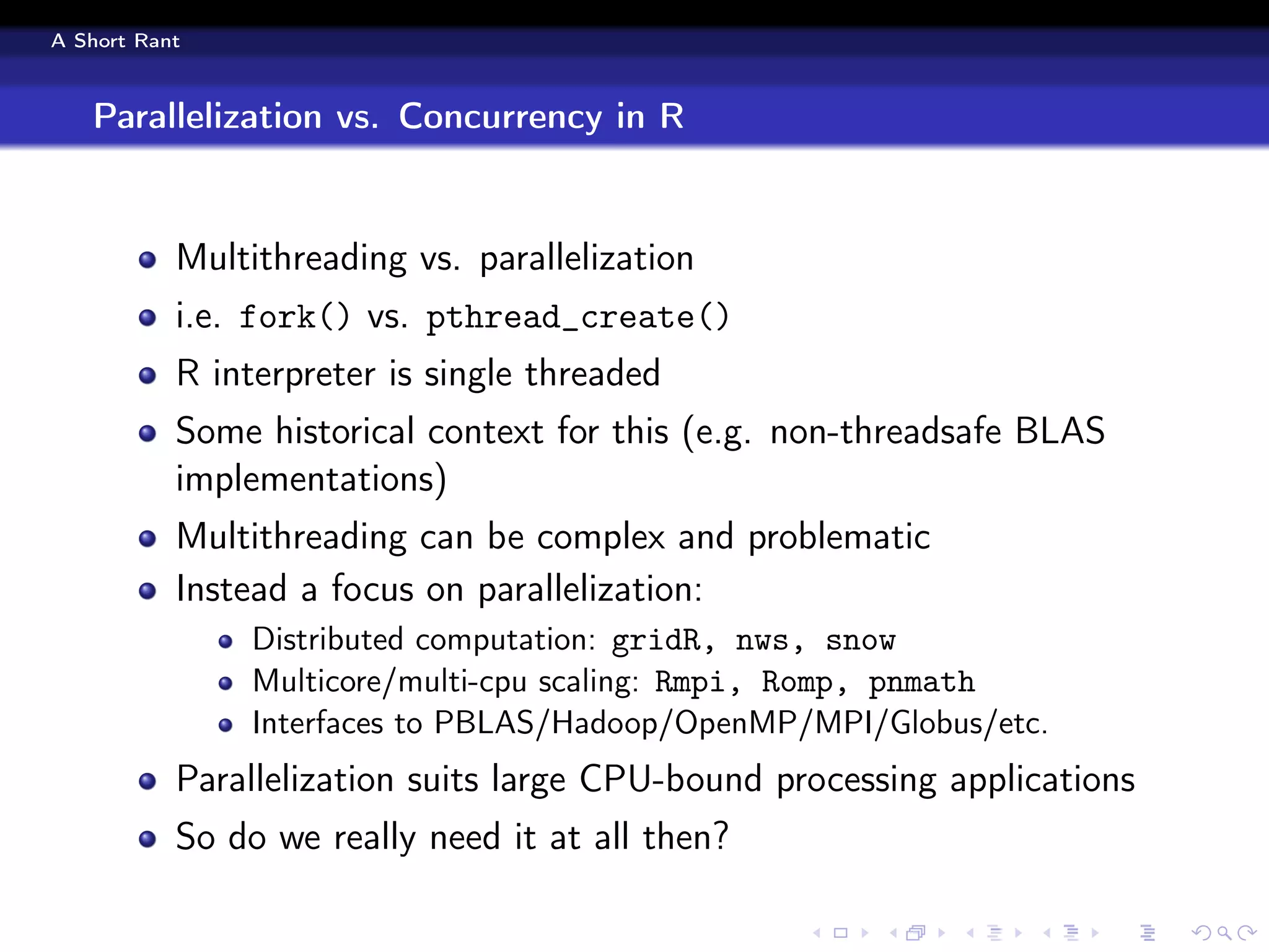 A Short Rant



   Parallelization vs. Concurrency in R


           Multithreading vs. parallelization
           i.e. fork() vs. pthread_create()
           R interpreter is single threaded
           Some historical context for this (e.g. non-threadsafe BLAS
           implementations)
           Multithreading can be complex and problematic
           Instead a focus on parallelization:
                Distributed computation: gridR, nws, snow
                Multicore/multi-cpu scaling: Rmpi, Romp, pnmath
                Interfaces to PBLAS/Hadoop/OpenMP/MPI/Globus/etc.
           Parallelization suits large CPU-bound processing applications
           So do we really need it at all then?
 