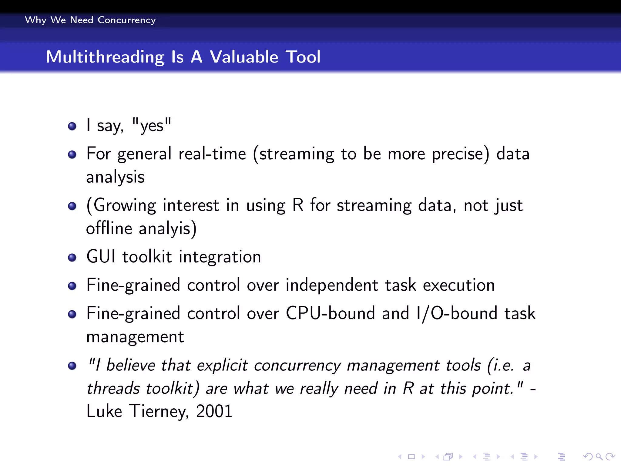 Why We Need Concurrency



   Multithreading Is A Valuable Tool


          I say, "yes"
          For general real-time (streaming to be more precise) data
          analysis
          (Growing interest in using R for streaming data, not just
          oﬄine analyis)
          GUI toolkit integration
          Fine-grained control over independent task execution
          Fine-grained control over CPU-bound and I/O-bound task
          management
          "I believe that explicit concurrency management tools (i.e. a
          threads toolkit) are what we really need in R at this point." -
          Luke Tierney, 2001
 