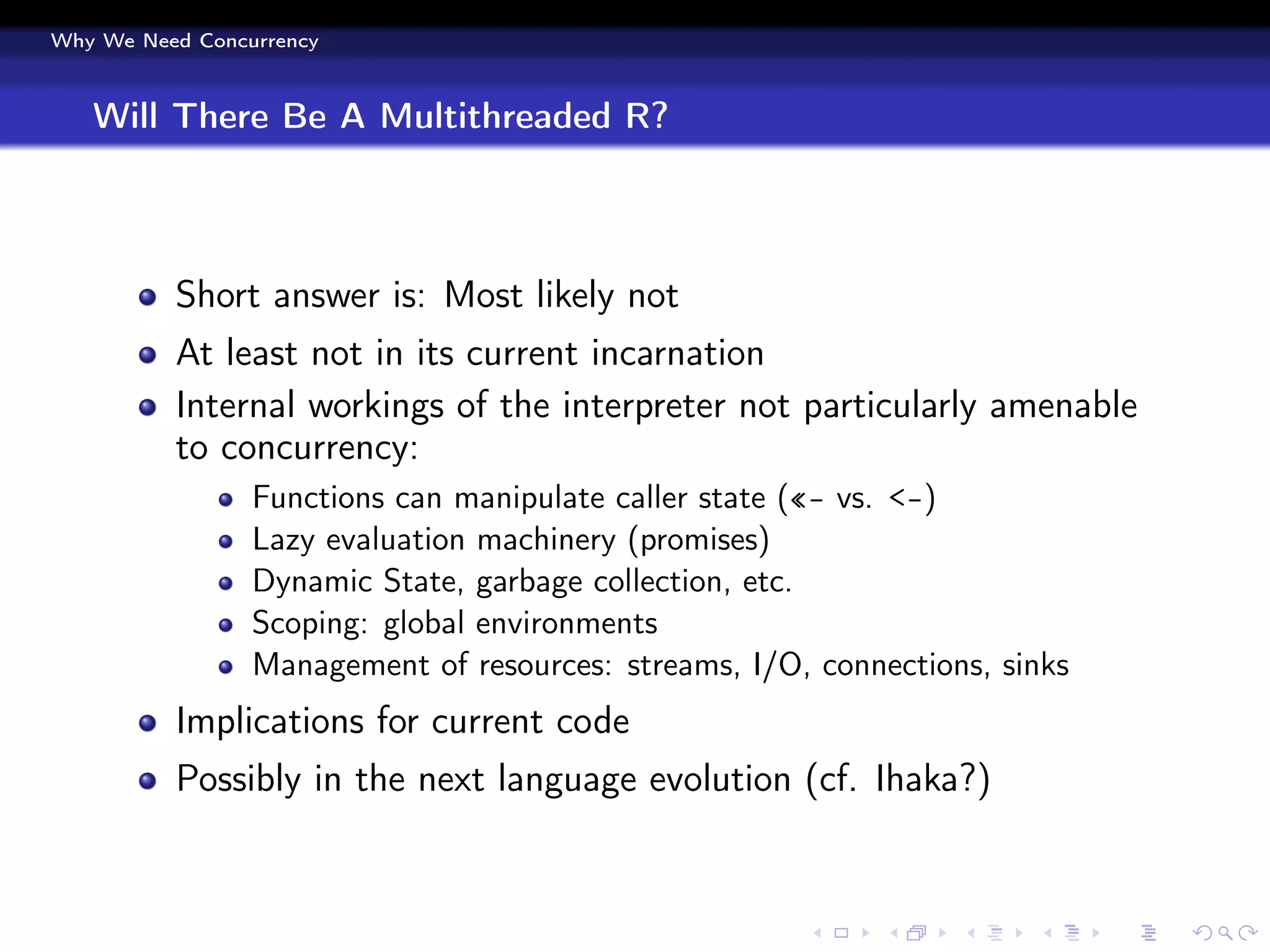 Why We Need Concurrency



   Will There Be A Multithreaded R?



          Short answer is: Most likely not
          At least not in its current incarnation
          Internal workings of the interpreter not particularly amenable
          to concurrency:
                 Functions can manipulate caller state («- vs. <-)
                 Lazy evaluation machinery (promises)
                 Dynamic State, garbage collection, etc.
                 Scoping: global environments
                 Management of resources: streams, I/O, connections, sinks
          Implications for current code
          Possibly in the next language evolution (cf. Ihaka?)
 
