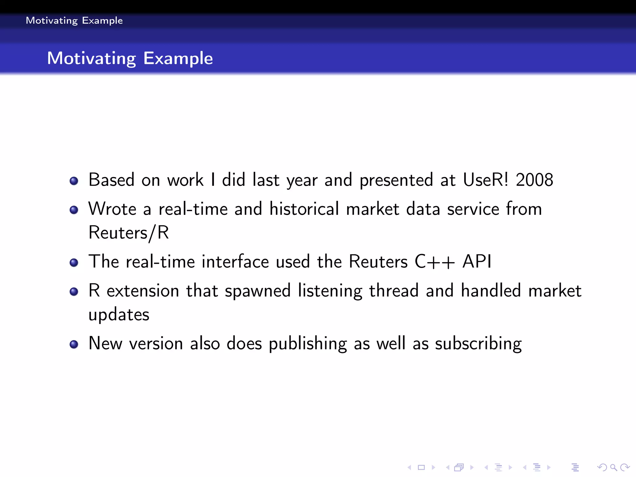 Motivating Example



   Motivating Example




           Based on work I did last year and presented at UseR! 2008
           Wrote a real-time and historical market data service from
           Reuters/R
           The real-time interface used the Reuters C++ API
           R extension that spawned listening thread and handled market
           updates
           New version also does publishing as well as subscribing
 