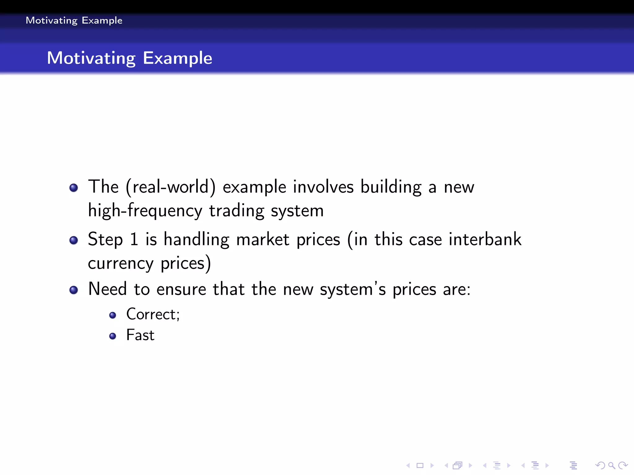 Motivating Example



   Motivating Example




           The (real-world) example involves building a new
           high-frequency trading system
           Step 1 is handling market prices (in this case interbank
           currency prices)
           Need to ensure that the new system’s prices are:
                     Correct;
                     Fast
 