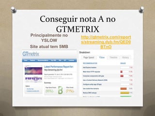 Conseguir nota A no
GTMETRIX
Principalmente no
YSLOW
Site atual tem 5MB
http://gtmetrix.com/report
s/streaming.dyb.fm/QED0
BTnO
 