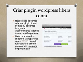 Criar plugin wordpress libera
conta
O Nesse caso podemos
criar um plugin libera
contas ou podemos
integrar ao
wocoommerce fazendo
uma extensão para ele.
O Woocommerce tem
checkout transparente
com o MOIP, que não
redireciona o cliente
para o moip, ele paga
no próprio site.
 