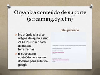 Organiza conteúdo de suporte
(streaming.dyb.fm)
Site quebrado
O No próprio site criar
artigos de ajuda e não
APENAS linkar para
as outras
ferramentas.
O É necessário
conteúdo no mesmo
domínio para subir no
google
 
