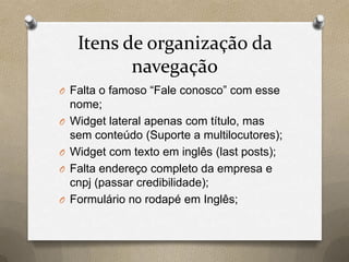 Itens de organização da
navegação
O Falta o famoso “Fale conosco” com esse
nome;
O Widget lateral apenas com título, mas
sem conteúdo (Suporte a multilocutores);
O Widget com texto em inglês (last posts);
O Falta endereço completo da empresa e
cnpj (passar credibilidade);
O Formulário no rodapé em Inglês;
 