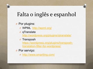 Falta o inglês e espanhol
O Por plugins:
O WPML http://wpml.org/
O qTranslate
http://wordpress.org/plugins/qtranslate/
O Transposh
https://wordpress.org/plugins/transposh-
translation-filter-for-wordpress/
O Por serviço:
O http://www.smartling.com/
 