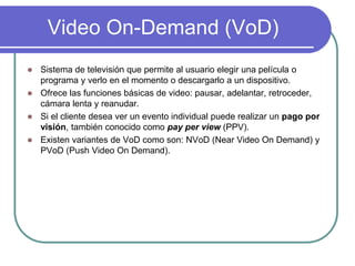Video On-Demand (VoD)
 Sistema de televisión que permite al usuario elegir una película o
programa y verlo en el momento o descargarlo a un dispositivo.
 Ofrece las funciones básicas de video: pausar, adelantar, retroceder,
cámara lenta y reanudar.
 Si el cliente desea ver un evento individual puede realizar un pago por
visión, también conocido como pay per view (PPV).
 Existen variantes de VoD como son: NVoD (Near Video On Demand) y
PVoD (Push Video On Demand).
 