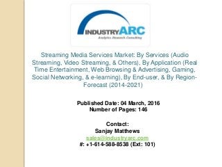 Streaming Media Services Market: By Services (Audio
Streaming, Video Streaming, & Others), By Application (Real
Time Entertainment, Web Browsing & Advertising, Gaming,
Social Networking, & e-learning), By End-user, & By Region-
Forecast (2014-2021)
Published Date: 04 March, 2016
Number of Pages: 146
Contact:
Sanjay Matthews
sales@industryarc.com
#: +1-614-588-8538 (Ext: 101)
 