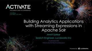 Building Analytics Applications
with Streaming Expressions in
Apache Solr
Amrit Sarkar
Search Engineer, Lucidworks Inc
@sarkaramrit2
#Activate18 #ActivateSearch
 