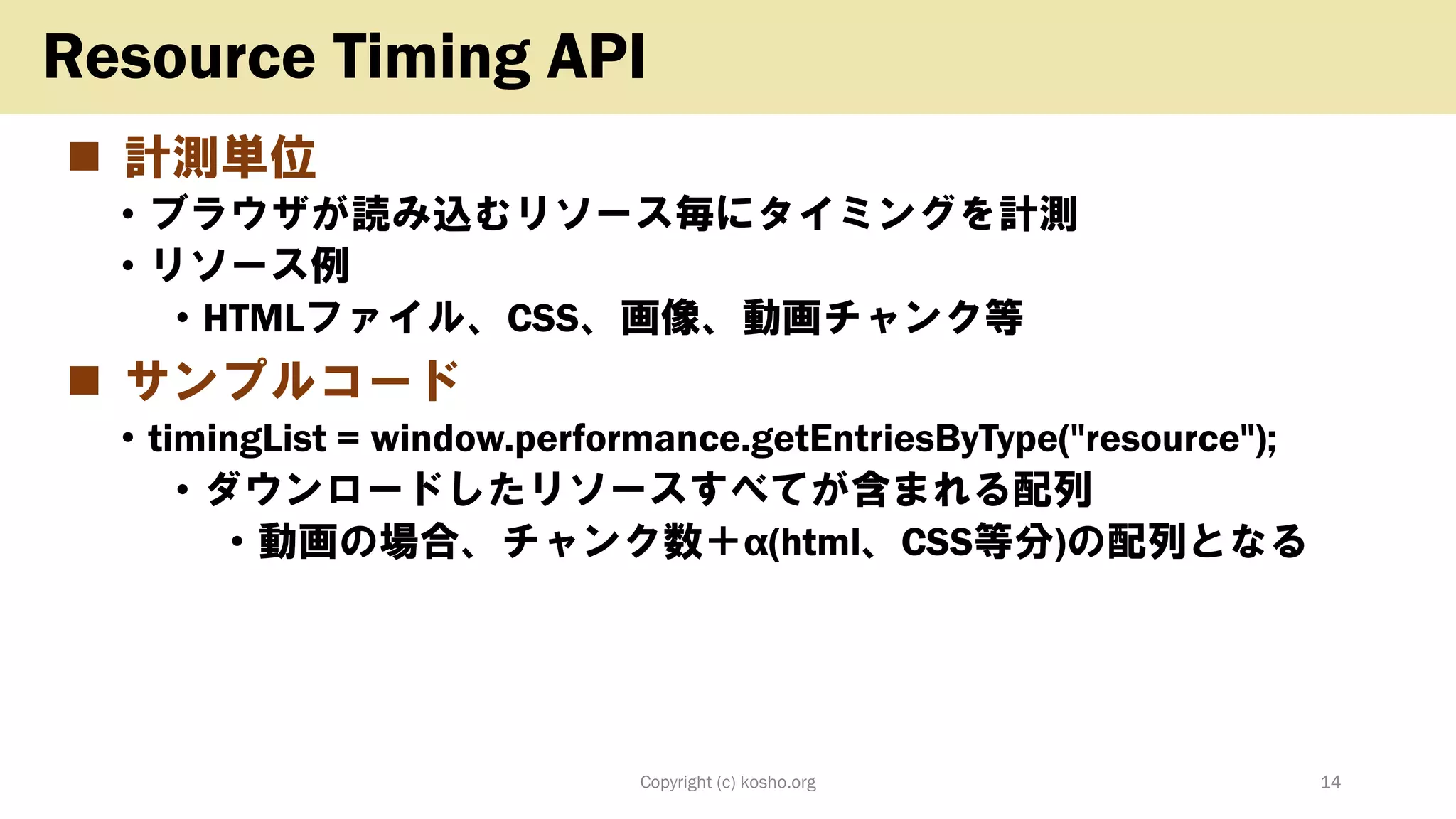 ◼ 計測単位
• ブラウザが読み込むリソース毎にタイミングを計測
• リソース例
• HTMLファイル、CSS、画像、動画チャンク等
◼ サンプルコード
• timingList = window.performance.getEntriesByType("resource");
• ダウンロードしたリソースすべてが含まれる配列
• 動画の場合、チャンク数＋α(html、CSS等分)の配列となる
Copyright (c) kosho.org 14
Resource Timing API
 