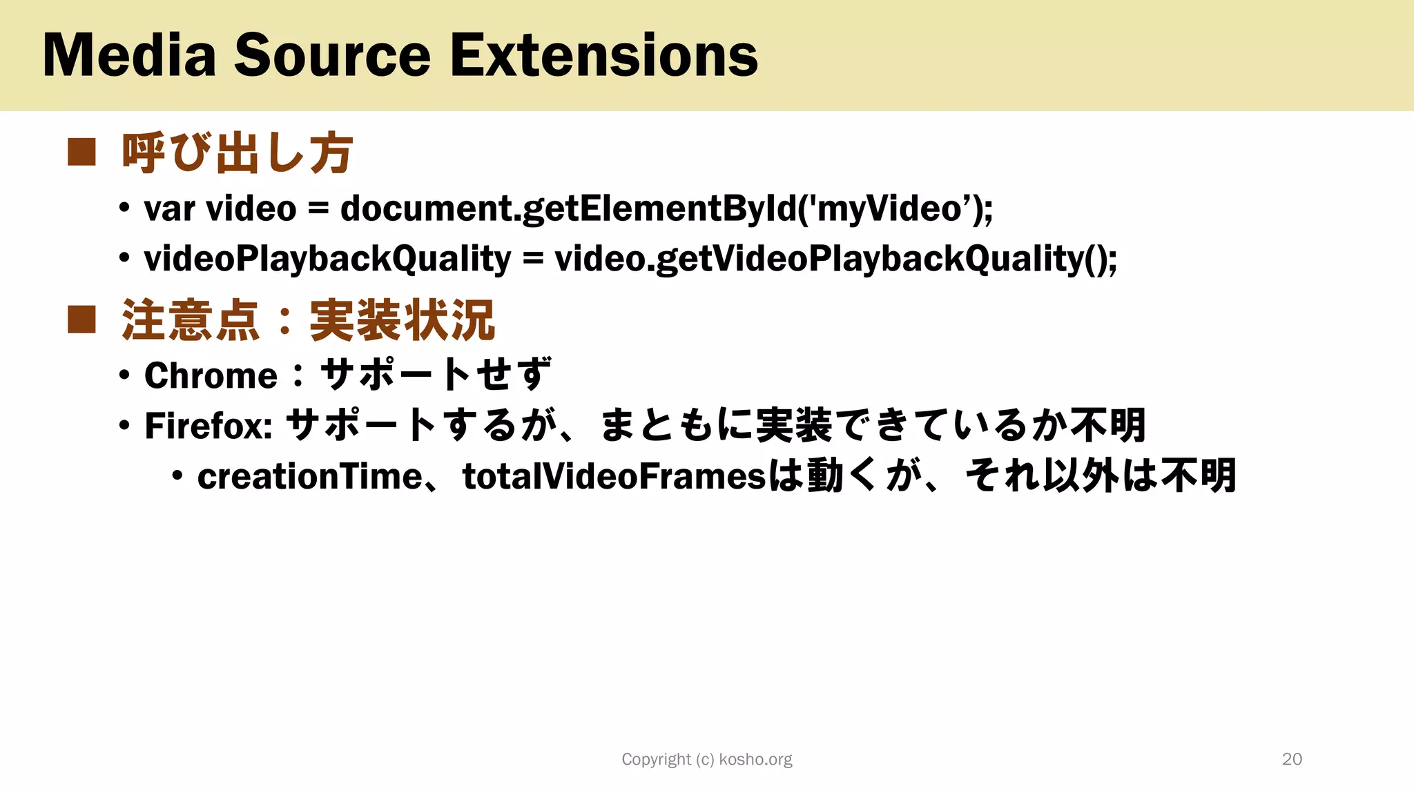 ◼ 呼び出し方
• var video = document.getElementById('myVideo’);
• videoPlaybackQuality = video.getVideoPlaybackQuality();
◼ 注意点：実装状況
• Chrome：サポートせず
• Firefox: サポートするが、まともに実装できているか不明
• creationTime、totalVideoFramesは動くが、それ以外は不明
Copyright (c) kosho.org 20
Media Source Extensions
 