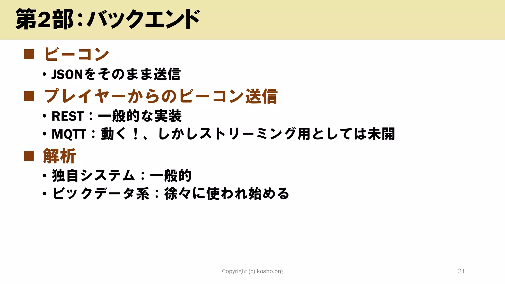 ◼ ビーコン
• JSONをそのまま送信
◼ プレイヤーからのビーコン送信
• REST：一般的な実装
• MQTT：動く！、しかしストリーミング用としては未開
◼ 解析
• 独自システム：一般的
• ビックデータ系：徐々に使われ始める
Copyright (c) kosho.org 21
第2部：バックエンド
 