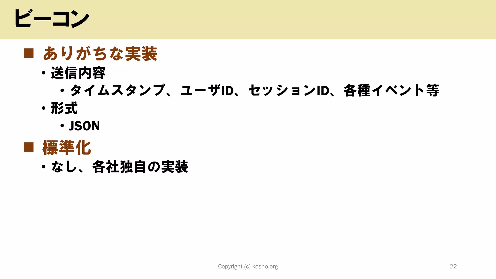 ◼ ありがちな実装
• 送信内容
• タイムスタンプ、ユーザID、セッションID、各種イベント等
• 形式
• JSON
◼ 標準化
• なし、各社独自の実装
Copyright (c) kosho.org 22
ビーコン
 