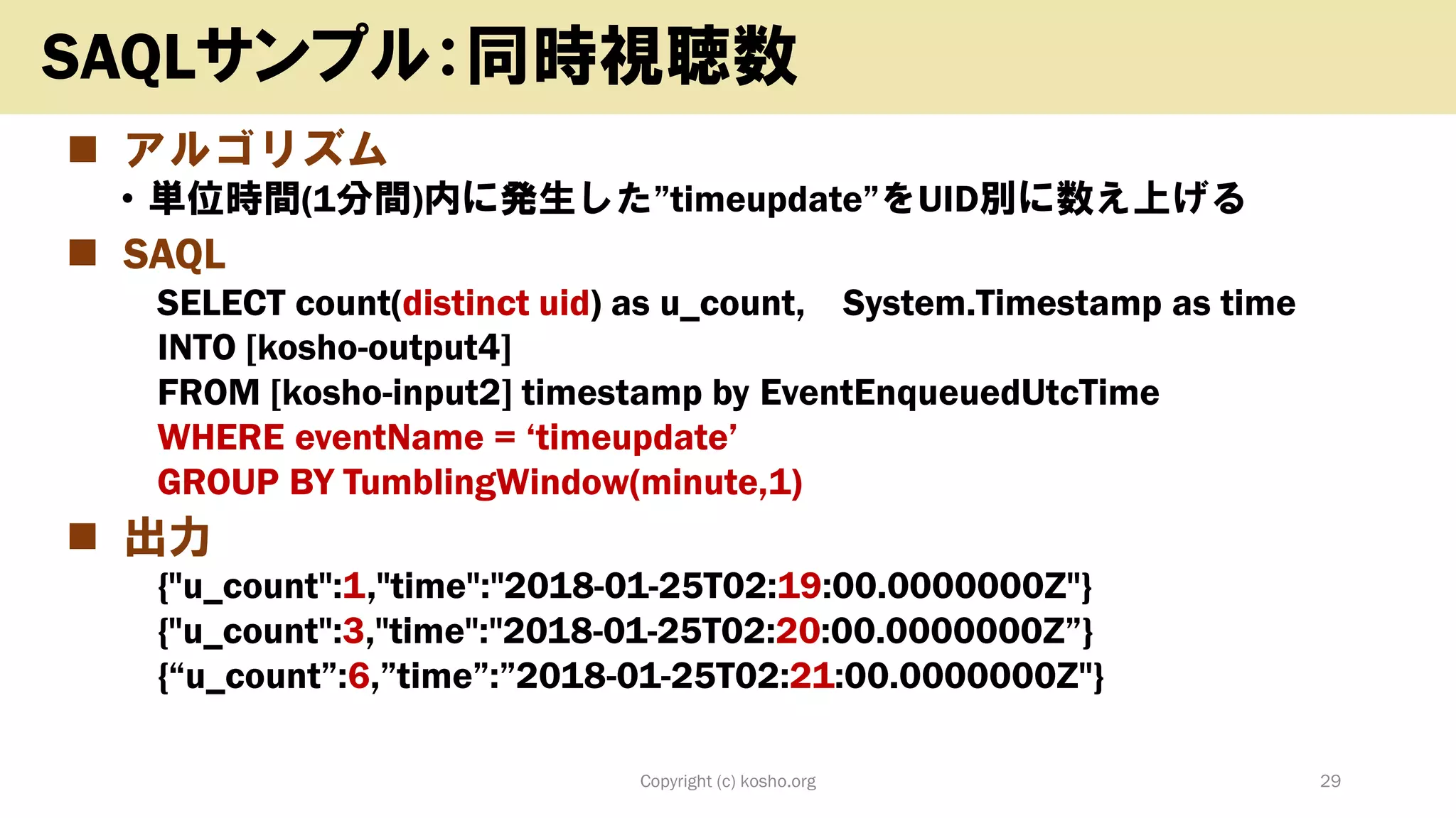 ◼ アルゴリズム
• 単位時間(1分間)内に発生した”timeupdate”をUID別に数え上げる
◼ SAQL
SELECT count(distinct uid) as u_count, System.Timestamp as time
INTO [kosho-output4]
FROM [kosho-input2] timestamp by EventEnqueuedUtcTime
WHERE eventName = ‘timeupdate’
GROUP BY TumblingWindow(minute,1)
◼ 出力
{"u_count":1,"time":"2018-01-25T02:19:00.0000000Z"}
{"u_count":3,"time":"2018-01-25T02:20:00.0000000Z”}
{“u_count”:6,”time”:”2018-01-25T02:21:00.0000000Z"}
Copyright (c) kosho.org 29
SAQLサンプル：同時視聴数
 