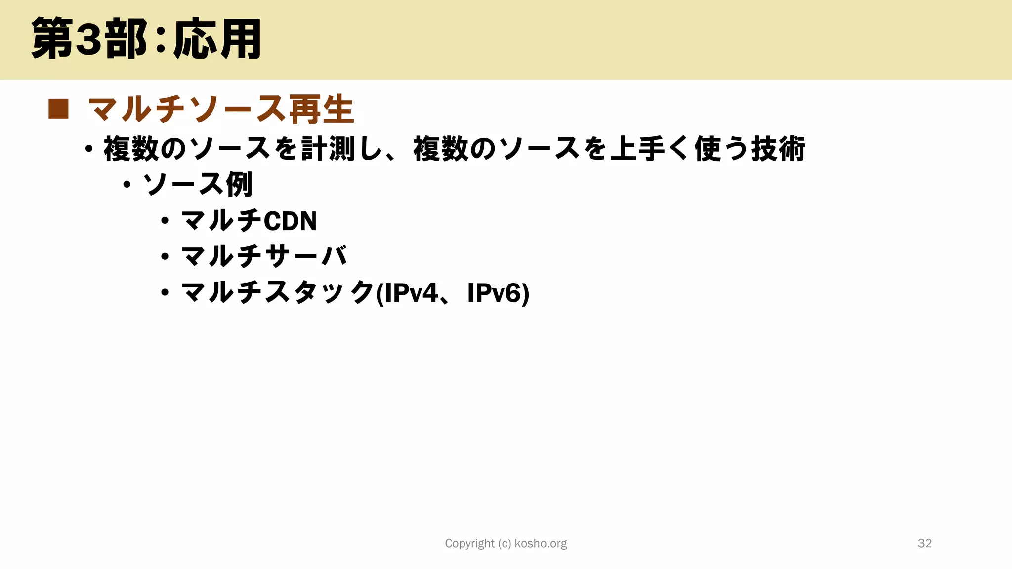 ◼ マルチソース再生
• 複数のソースを計測し、複数のソースを上手く使う技術
• ソース例
• マルチCDN
• マルチサーバ
• マルチスタック(IPv4、IPv6)
Copyright (c) kosho.org 32
第3部：応用
 