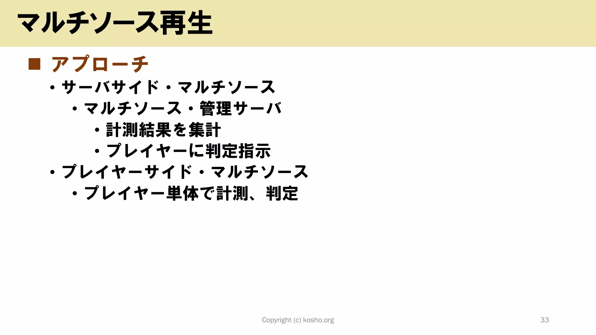 ◼ アプローチ
• サーバサイド・マルチソース
• マルチソース・管理サーバ
• 計測結果を集計
• プレイヤーに判定指示
• プレイヤーサイド・マルチソース
• プレイヤー単体で計測、判定
Copyright (c) kosho.org 33
マルチソース再生
 