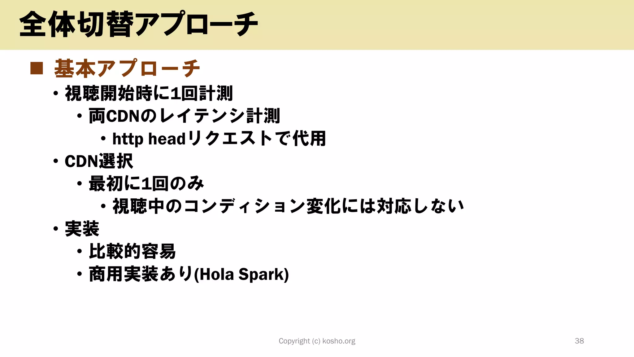 ◼ 基本アプローチ
• 視聴開始時に1回計測
• 両CDNのレイテンシ計測
• http headリクエストで代用
• CDN選択
• 最初に1回のみ
• 視聴中のコンディション変化には対応しない
• 実装
• 比較的容易
• 商用実装あり(Hola Spark)
Copyright (c) kosho.org 38
全体切替アプローチ
 