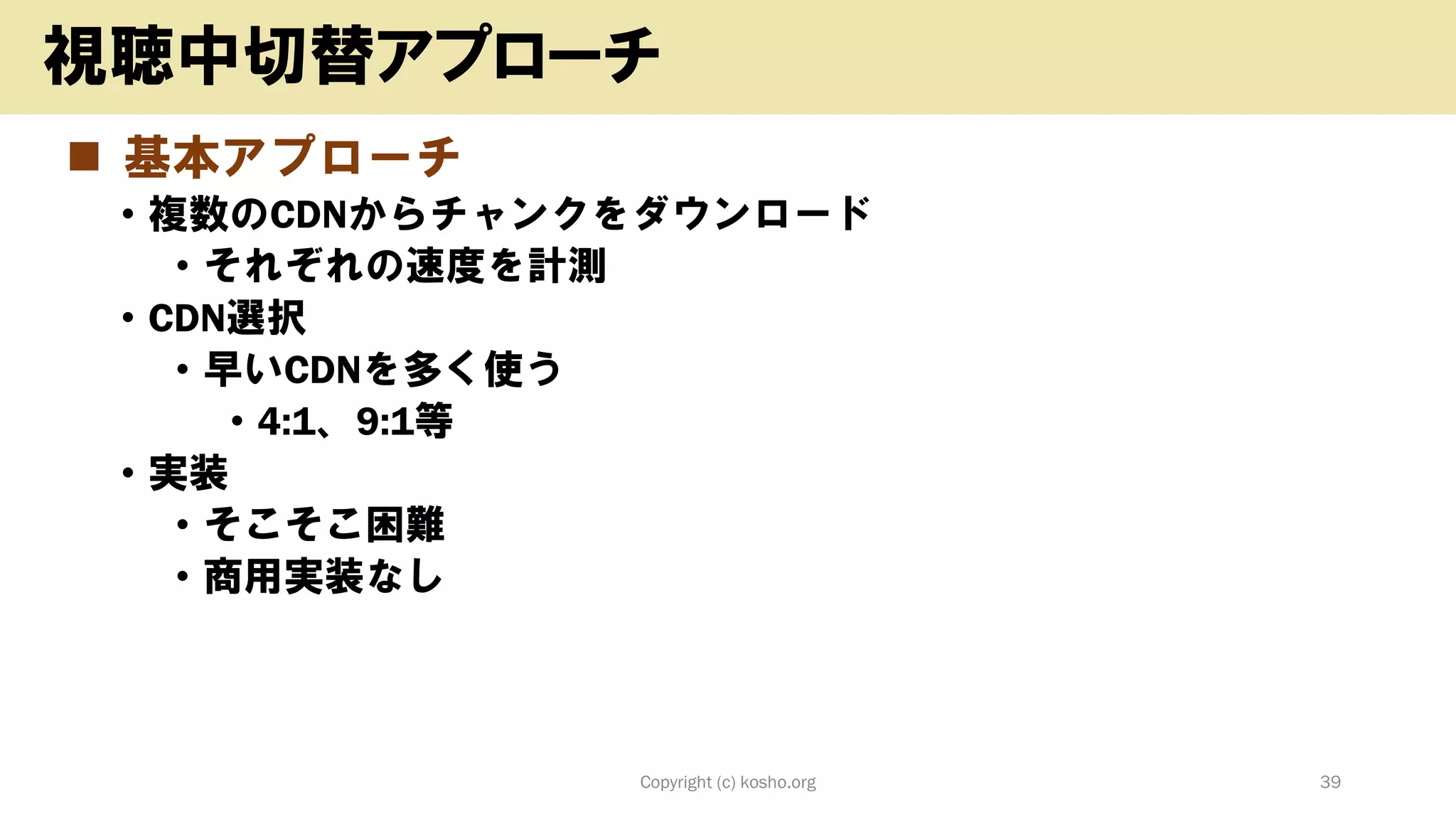◼ 基本アプローチ
• 複数のCDNからチャンクをダウンロード
• それぞれの速度を計測
• CDN選択
• 早いCDNを多く使う
• 4:1、9:1等
• 実装
• そこそこ困難
• 商用実装なし
Copyright (c) kosho.org 39
視聴中切替アプローチ
 