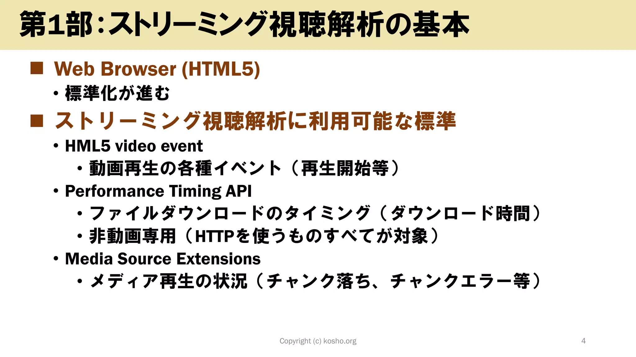 ◼ Web Browser (HTML5)
• 標準化が進む
◼ ストリーミング視聴解析に利用可能な標準
• HML5 video event
• 動画再生の各種イベント（再生開始等）
• Performance Timing API
• ファイルダウンロードのタイミング（ダウンロード時間）
• 非動画専用（HTTPを使うものすべてが対象）
• Media Source Extensions
• メディア再生の状況（チャンク落ち、チャンクエラー等）
Copyright (c) kosho.org 4
第1部：ストリーミング視聴解析の基本
 