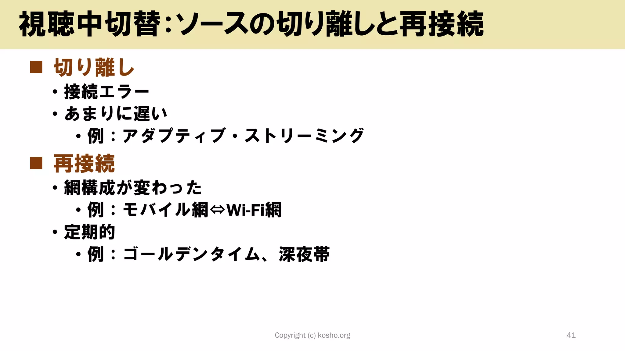◼ 切り離し
• 接続エラー
• あまりに遅い
• 例：アダプティブ・ストリーミング
◼ 再接続
• 網構成が変わった
• 例：モバイル網⇔Wi-Fi網
• 定期的
• 例：ゴールデンタイム、深夜帯
Copyright (c) kosho.org 41
視聴中切替：ソースの切り離しと再接続
 
