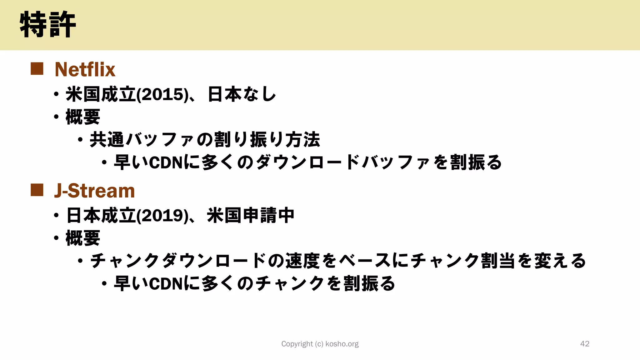 ◼ Netflix
• 米国成立(2015)、日本なし
• 概要
• 共通バッファの割り振り方法
• 早いCDNに多くのダウンロードバッファを割振る
◼ J-Stream
• 日本成立(2019)、米国申請中
• 概要
• チャンクダウンロードの速度をベースにチャンク割当を変える
• 早いCDNに多くのチャンクを割振る
Copyright (c) kosho.org 42
特許
 