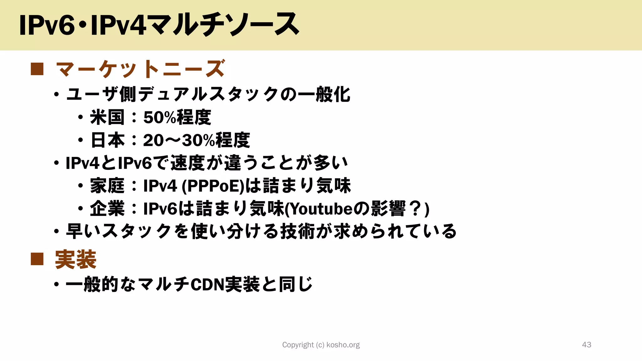 ◼ マーケットニーズ
• ユーザ側デュアルスタックの一般化
• 米国：50%程度
• 日本：20～30%程度
• IPv4とIPv6で速度が違うことが多い
• 家庭：IPv4 (PPPoE)は詰まり気味
• 企業：IPv6は詰まり気味(Youtubeの影響？)
• 早いスタックを使い分ける技術が求められている
◼ 実装
• 一般的なマルチCDN実装と同じ
Copyright (c) kosho.org 43
IPv6・IPv4マルチソース
 