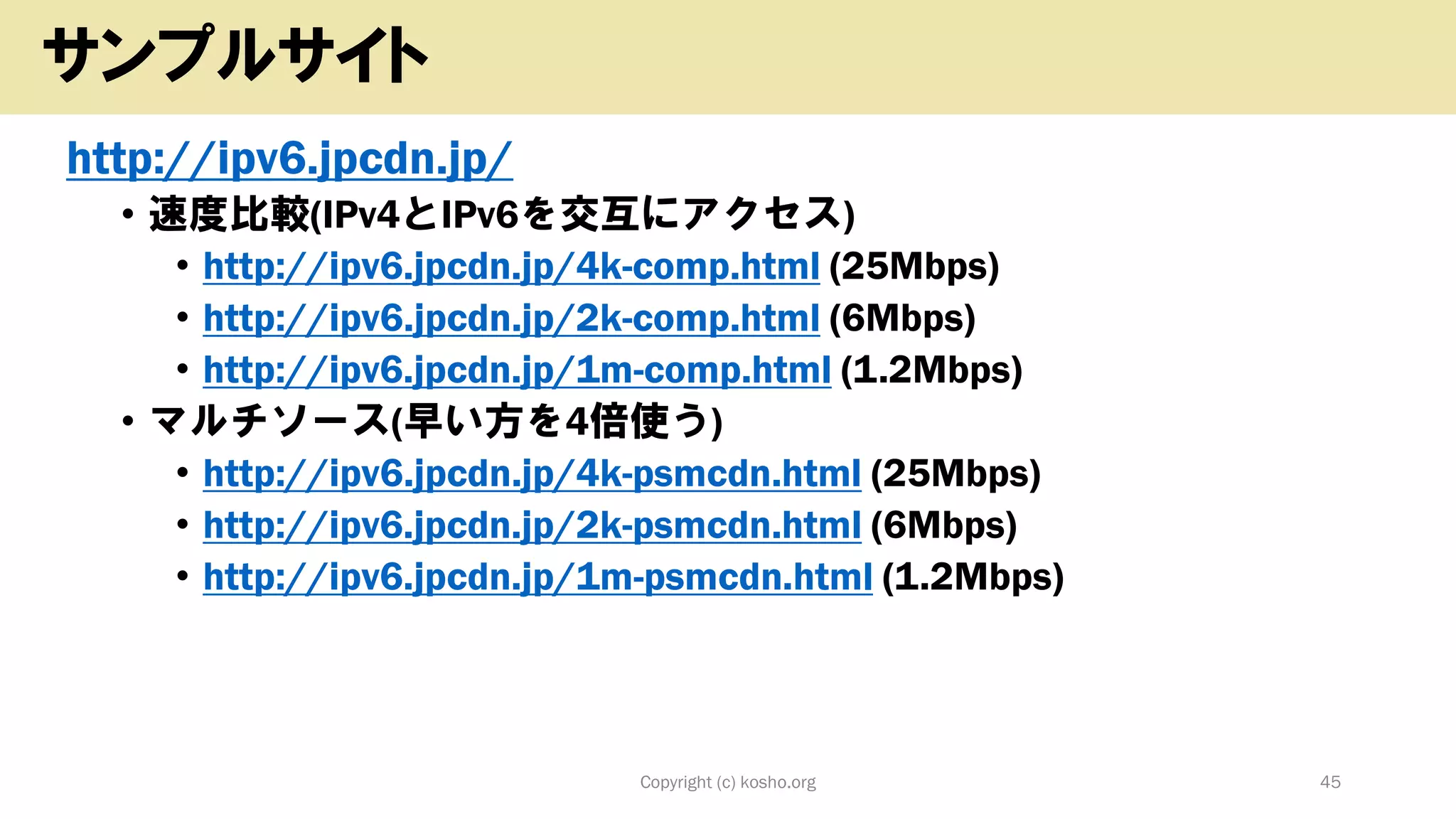 http://ipv6.jpcdn.jp/
• 速度比較(IPv4とIPv6を交互にアクセス)
• http://ipv6.jpcdn.jp/4k-comp.html (25Mbps)
• http://ipv6.jpcdn.jp/2k-comp.html (6Mbps)
• http://ipv6.jpcdn.jp/1m-comp.html (1.2Mbps)
• マルチソース(早い方を4倍使う)
• http://ipv6.jpcdn.jp/4k-psmcdn.html (25Mbps)
• http://ipv6.jpcdn.jp/2k-psmcdn.html (6Mbps)
• http://ipv6.jpcdn.jp/1m-psmcdn.html (1.2Mbps)
Copyright (c) kosho.org 45
サンプルサイト
 